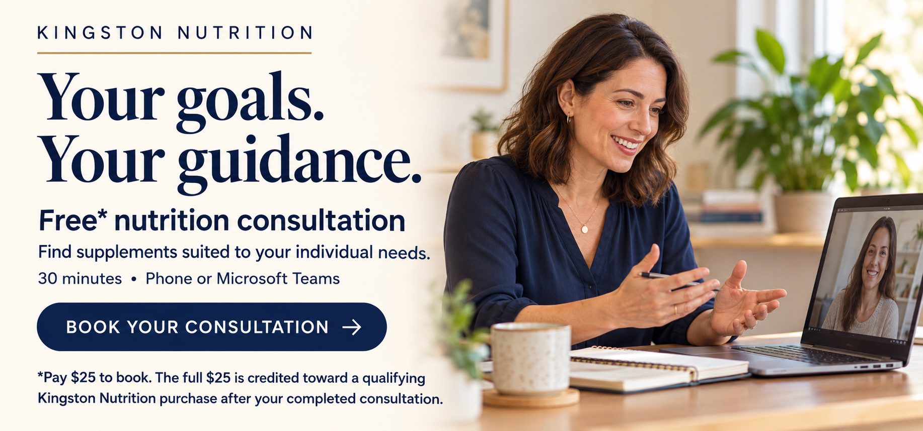 Your goals. Your guidance. Free* nutrition consultation. Find supplements suited to your individual needs. 30 minutes by phone or Microsoft Teams. Book your consultation. *Pay $25 to book. The full $25 is credited toward a qualifying Kingston Nutrition purchase after your completed consultation.